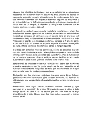 glosario: lista alfabética de términos y sus y sus definiciones y explicaciones
necesarias para la comprensión del documento. titulo “glosario” se escribe en
mayúscula sostenida, centrado a 3 centímetros del borde superior de la hoja.
Los términos se escriben con mayúscula sostenida seguidos de dos puntos y
en orden alfabético. la definición correspondiente se inicia con mayúscula, si
ocupa más de un renglón, el segundo y subsiguientes comienzan con el
margen izquierdo. su uso es opcional.
Introducción: en esta el autor presenta y señala la importancia, el origen (los
antecedentes teóricos y prácticos) los objetivos, los alcances las limitaciones la
metodología empleada el significado que el estudio tiene en el avance del
campo respectivo y su aplicación en el área investigada. se inicia con el titulo
“introducción” escrito con mayúscula sostenida, centrada a 4 cm del borde
superior de la hoja, sin numeración, o puede asignarle el numero cero seguido
de punto. el texto se inicia a dos interlineas contra el margen izquierdo.
Capítulos: son divisiones mayores del trabajo. en ello se estructura la parte
central o desarrollo del documento. cada capitulo corresponde a un terma de la
investigación y lleva un titulo que indica todo su contenido. Para la numeración
de los capítulos se emplea números arábigos. toda su división a su vez, puede
subdividirse en otros niveles y solo se enumera hasta el tercer nivel.
conclusiones: se encabeza con el titulo “conclusiones” escrito con mayúscula
sostenida, centrado a 4 cm del borde superior de la hoja, precedido por el
numeral correspondiente y separado del texto por dos interlineas. en ningún
caso se debe confundir con las recomendaciones.
Bibliografía: son los diferentes materiales impresos como libros, folletos,
periódicos entre otros consultados para sustentar el trabajo. Su inclusión es
obligatoria en todo trabajo. Cada referencia bibliográfica se inicia con el margen
izquierdo.
Presentación: debe lograr claridad concisión precisión sencillez y vigor
expresivo en la exposición de la idea. El tamaño de papel a utilizar a todo
trabajo escrito es carta o a4 se escribe por una sola cara de la hoja
preferiblemente e color blanco todas las hojas deben conservar el mismo
tamaño y color.
 