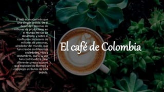 El café de Colombia
El café es mucho más que
una simple bebida. De él
dependen decenas de
millones de productores en
el mundo en vías de
desarrollo, y sobre él
confluyen centenares de
millones de personas,
alrededor del mundo, que
han creado en diferentes
sociedades, ritos y
costumbres, que a su vez
han contribuido a crear
diferentes preparaciones
que explotan los diversos y
complejos atributos de esta
bebida.
 