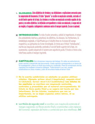  GLOSARIO: Lista alfabética de términos y sus definiciones o explicaciones necesarias para
la comprensión del documento. El título “glosario” se escribe en mayúscula sostenida, centrado a 3
cm del borde superior de la hoja. Los términos se escriben con mayúscula sostenida seguidos de dos
puntos y en orden alfabético. La definición correspondiente se inicia con minúscula, si ocupa más de
un renglón, el segundo y subsiguientes comienzan contra elmargen izquierdo. Su uso es opcional.
 INTRODUCCIÓN: En esta el autor presenta y señala la importancia, el origen
(los antecedentes teóricos y prácticos), los objetivos, los alcances, las limitaciones, la
metodología empleada, el significado que el estudio tiene en el avance del campo
respectivo y su aplicación en el área investigada. Se inicia con el título “introducción”,
escrito con mayúscula sostenida, centrado a 4 cm del borde superior de la hoja, sin
numeración, o puede asignársele el número cero seguido de punto. El texto se inicia a dos
interlíneas contra el margen izquierdo.
 CAPÍTULOS: Son divisiones mayores del trabajo. En ellos se estructura la
parte central o desarrollo del documento. Cada capítulo corresponde a un tema de
la investigación y lleva un título que indica su contenido. Para la numeración de los
capítulos se emplean números arábigos. Toda división a su vez, puede
subdividirse en otros niveles y sólo se enumera hasta el tercer nivel.
 De la cuarta subdivisión en adelante se pueden utilizar
viñetas. Ejemplo: primer nivel 1 (capítulos), segundo nivel
1.1 (títulos), tercer nivel 1.1.1 (subtítulos). Los títulos de
los capítulos se escriben con mayúscula sostenida,
centrados y precedidos por el numeral correspondiente. El
título no lleva punto final y se separa del texto por dos
interlíneas. En los títulos, cualquiera que sea su
importancia, no se dejan espacios entre letras, ni se
utiliza subrayado.
 Los títulos de segundo nivel se escriben con mayúscula sostenida al
margen izquierdo; no llevan punto final y se presentan a dos espacios
del numeral, separados del texto o contenido por dos interlíneas. Del
 
