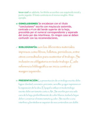 tercer nivel en adelante, los títulos se escriben con mayúscula inicial y
punto seguido. El texto continúa en el mismo renglón. Mirar
ejemplo.
 CONCLUSIONES: Se encabezan con el título
“conclusiones” escrito con mayúscula sostenida,
centrado a 4 cm del borde superior de la hoja,
precedido por el numeral correspondiente y separado
del texto por dos interlíneas. En ningún caso se deben
confundir con las recomendaciones.
 BIBLIOGRAFÍA: son los diferentes materiales
impresos como libros, folletos, periódicos, entre
otros consultados para sustentar el trabajo. Su
inclusión es obligatoria en todo trabajo. Cada
referencia bibliográfica se inicia contra el
margen izquierdo.
 PRESENTACIÓN: La presentación de un trabajo escrito debe
lograr claridad, concisión, precisión, sencillez y vigor expresivo en
la exposición de la idea. El papel a utilizar en todo trabajo
escrito debe ser tamaño carta o A4, Se escribe por una sola
cara de la hoja, preferiblemente de color blanco, todas la hojas
deben conservar el mismo tamaño y color. Se escribe a una
interlínea y los títulos se separan de sus contenidos con doble
 