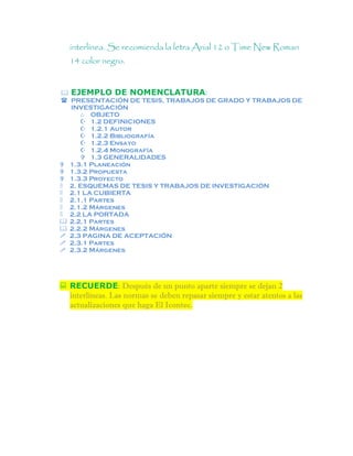 interlínea. Se recomienda la letra Arial 12 o Time New Roman
14 color negro.
 EJEMPLO DE NOMENCLATURA:
 PRESENTACIÓN DE TESIS, TRABAJOS DE GRADO Y TRABAJOS DE
INVESTIGACIÓN
o OBJETO
 1.2 DEFINICIONES
 1.2.1 Autor
 1.2.2 Bibliografía
 1.2.3 Ensayo
 1.2.4 Monografía
 1.3 GENERALIDADES
 1.3.1 Planeación
 1.3.2 Propuesta
 1.3.3 Proyecto
 2. ESQUEMAS DE TESIS Y TRABAJOS DE INVESTIGACIÓN
 2.1 LA CUBIERTA
 2.1.1 Partes
 2.1.2 Márgenes
 2.2 LA PORTADA
 2.2.1 Partes
 2.2.2 Márgenes
 2.3 PAGINA DE ACEPTACIÓN
 2.3.1 Partes
 2.3.2 Márgenes
 RECUERDE: Después de un punto aparte siempre se dejan 2
interlíneas. Las normas se deben repasar siempre y estar atentos a las
actualizaciones que haga El Icontec.
 