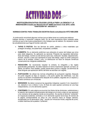 INSTITUCIÓN EDUCATIVA COLEGIO LOYOLA PARA LA CIENCIA Y LA
INNOVACIÓN Creada por Resolución N° 00003 de Enero 5 de 2010. DANE:
105001025984 NIT: 900339251-3
NORMAS ICONTEC PARA TRABAJOS ESCRITOS Sexta actualización NTC1486-2008
A continuación encontrará algunas normas que se deben tener en cuenta para elaborar
trabajos escritos o transcribir cualquier texto. Es de vital importancia tener presente estas
normas ya que le dan buena presentación a los trabajos que se realicen. Es necesario revisar
las actualizaciones que haga el Icontec cada año:
TAPAS O PASTAS: Son las láminas de cartón, plástico u otros materiales que
protegen el trabajo, encuadernado, empastado o anillado.
CUBIERTA: Es un elemento preliminar que antecede al cuerpo del trabajo que sirve
para darle elegancia. Su aplicación es opcional. Presenta los siguientes elementos:
título del trabajo, nombre (s) del (de los) autor (es), institución, facultad, departamento,
división, sección o área que representa el autor del trabajo, según el orden jerárquico
interno de la entidad, ciudad y año. La distribución se hace en bloques simétricos
conservando los márgenes establecidos.
REDACCIÓN: Se recomienda respetar la sintaxis, la ortografía y las reglas
gramaticales pertinentes. Se debe redactar en forma impersonal. Ejemplo: se hace, se
define, se definió. Para resaltar, puede usarse letra cursiva o negrilla. Los términos de
otras lenguas que aparezcan dentro del texto se escriben con negrilla.
PUNTUACIÓN: Se utilizan las normas ortográficas de puntuación vigentes. Después
de punto seguido se deja un espacio; y de punto aparte dos interlíneas. Los dos
puntos se escriben inmediatamente después de la palabra, seguidos de un espacio y
el texto comienza con minúscula.
MÁRGENES: Se deben conservar las siguientes márgenes: superior 3 cm, Izquierdo 4
cm, derecho 2 cm e inferior 3 cms. El título de cada capítulo comienza en una hoja
independiente, a 3 cms del borde superior.
CONTENIDO: En esta página se enuncian los títulos de las divisiones, subdivisiones y
la relación del material complementario del trabajo en el mismo orden en que aparecen
y los números de las páginas donde se encuentren. Se escribe el término “contenido”
en mayúscula sostenida, centrado a 3 cm del borde superior de la hoja. El número de
la página correspondiente se ubica en una columna hacia el margen derecho,
encabezada con la abreviatura “pág.”, escrita con minúscula inicial y seguida de punto,
a doble interlínea de la palabra “contenido”.
 