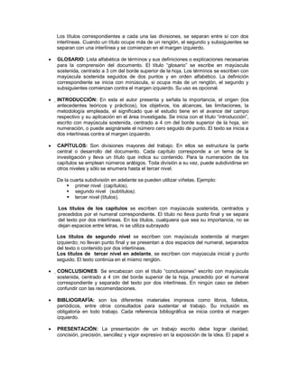 Los títulos correspondientes a cada una las divisiones, se separan entre sí con dos
interlíneas. Cuando un título ocupe más de un renglón, el segundo y subsiguientes se
separan con una interlínea y se comienzan en el margen izquierdo.
GLOSARIO: Lista alfabética de términos y sus definiciones o explicaciones necesarias
para la comprensión del documento. El título “glosario” se escribe en mayúscula
sostenida, centrado a 3 cm del borde superior de la hoja. Los términos se escriben con
mayúscula sostenida seguidos de dos puntos y en orden alfabético. La definición
correspondiente se inicia con minúscula, si ocupa más de un renglón, el segundo y
subsiguientes comienzan contra el margen izquierdo. Su uso es opcional.
INTRODUCCIÓN: En esta el autor presenta y señala la importancia, el origen (los
antecedentes teóricos y prácticos), los objetivos, los alcances, las limitaciones, la
metodología empleada, el significado que el estudio tiene en el avance del campo
respectivo y su aplicación en el área investigada. Se inicia con el título “introducción”,
escrito con mayúscula sostenida, centrado a 4 cm del borde superior de la hoja, sin
numeración, o puede asignársele el número cero seguido de punto. El texto se inicia a
dos interlíneas contra el margen izquierdo.
CAPÍTULOS: Son divisiones mayores del trabajo. En ellos se estructura la parte
central o desarrollo del documento. Cada capítulo corresponde a un tema de la
investigación y lleva un título que indica su contenido. Para la numeración de los
capítulos se emplean números arábigos. Toda división a su vez, puede subdividirse en
otros niveles y sólo se enumera hasta el tercer nivel.
De la cuarta subdivisión en adelante se pueden utilizar viñetas. Ejemplo:
 primer nivel (capítulos).
 segundo nivel (subtítulos).
 tercer nivel (títulos).
Los títulos de los capítulos se escriben con mayúscula sostenida, centrados y
precedidos por el numeral correspondiente. El título no lleva punto final y se separa
del texto por dos interlíneas. En los títulos, cualquiera que sea su importancia, no se
dejan espacios entre letras, ni se utiliza subrayado
Los títulos de segundo nivel se escriben con mayúscula sostenida al margen
izquierdo; no llevan punto final y se presentan a dos espacios del numeral, separados
del texto o contenido por dos interlíneas.
Los títulos de tercer nivel en adelante, se escriben con mayúscula inicial y punto
seguido. El texto continúa en el mismo renglón.
CONCLUSIONES: Se encabezan con el título “conclusiones” escrito con mayúscula
sostenida, centrado a 4 cm del borde superior de la hoja, precedido por el numeral
correspondiente y separado del texto por dos interlíneas. En ningún caso se deben
confundir con las recomendaciones.
BIBLIOGRAFÍA: son los diferentes materiales impresos como libros, folletos,
periódicos, entre otros consultados para sustentar el trabajo. Su inclusión es
obligatoria en todo trabajo. Cada referencia bibliográfica se inicia contra el margen
izquierdo.
PRESENTACIÓN: La presentación de un trabajo escrito debe lograr claridad,
concisión, precisión, sencillez y vigor expresivo en la exposición de la idea. El papel a
 
