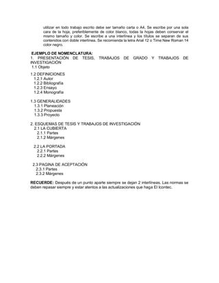 utilizar en todo trabajo escrito debe ser tamaño carta o A4, Se escribe por una sola
cara de la hoja, preferiblemente de color blanco, todas la hojas deben conservar el
mismo tamaño y color. Se escribe a una interlínea y los títulos se separan de sus
contenidos con doble interlínea. Se recomienda la letra Arial 12 o Time New Roman 14
color negro.
EJEMPLO DE NOMENCLATURA:
1. PRESENTACIÓN DE TESIS, TRABAJOS DE GRADO Y TRABAJOS DE
INVESTIGACIÓN
1.1 Objeto
1.2 DEFINICIONES
1.2.1 Autor
1.2.2 Bibliografía
1.2.3 Ensayo
1.2.4 Monografía
1.3 GENERALIDADES
1.3.1 Planeación
1.3.2 Propuesta
1.3.3 Proyecto
2. ESQUEMAS DE TESIS Y TRABAJOS DE INVESTIGACIÓN
2.1 LA CUBIERTA
2.1.1 Partes
2.1.2 Márgenes
2.2 LA PORTADA
2.2.1 Partes
2.2.2 Márgenes
2.3 PAGINA DE ACEPTACIÓN
2.3.1 Partes
2.3.2 Márgenes
RECUERDE: Después de un punto aparte siempre se dejan 2 interlíneas. Las normas se
deben repasar siempre y estar atentos a las actualizaciones que haga El Icontec.
 