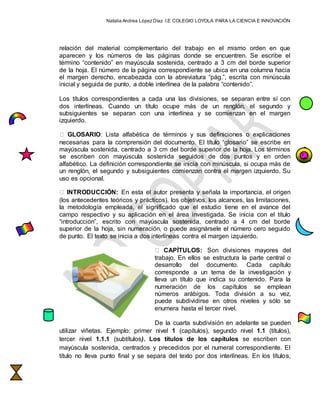 Natalia Andrea López Díaz I.E COLEGIO LOYOLA PARA LA CIENCIA E INNOVACIÓN
relación del material complementario del trabajo en el mismo orden en que
aparecen y los números de las páginas donde se encuentren. Se escribe el
término “contenido” en mayúscula sostenida, centrado a 3 cm del borde superior
de la hoja. El número de la página correspondiente se ubica en una columna hacia
el margen derecho, encabezada con la abreviatura “pág.”, escrita con minúscula
inicial y seguida de punto, a doble interlínea de la palabra “contenido”.
Los títulos correspondientes a cada una las divisiones, se separan entre sí con
dos interlíneas. Cuando un título ocupe más de un renglón, el segundo y
subsiguientes se separan con una interlínea y se comienzan en el margen
izquierdo.
GLOSARIO: Lista alfabética de términos y sus definiciones o explicaciones
necesarias para la comprensión del documento. El título “glosario” se escribe en
mayúscula sostenida, centrado a 3 cm del borde superior de la hoja. Los términos
se escriben con mayúscula sostenida seguidos de dos puntos y en orden
alfabético. La definición correspondiente se inicia con minúscula, si ocupa más de
un renglón, el segundo y subsiguientes comienzan contra el margen izquierdo. Su
uso es opcional.
INTRODUCCIÓN: En esta el autor presenta y señala la importancia, el origen
(los antecedentes teóricos y prácticos), los objetivos, los alcances, las limitaciones,
la metodología empleada, el significado que el estudio tiene en el avance del
campo respectivo y su aplicación en el área investigada. Se inicia con el título
“introducción”, escrito con mayúscula sostenida, centrado a 4 cm del borde
superior de la hoja, sin numeración, o puede asignársele el número cero seguido
de punto. El texto se inicia a dos interlíneas contra el margen izquierdo.
CAPÍTULOS: Son divisiones mayores del
trabajo. En ellos se estructura la parte central o
desarrollo del documento. Cada capítulo
corresponde a un tema de la investigación y
lleva un título que indica su contenido. Para la
numeración de los capítulos se emplean
números arábigos. Toda división a su vez,
puede subdividirse en otros niveles y sólo se
enumera hasta el tercer nivel.
De la cuarta subdivisión en adelante se pueden
utilizar viñetas. Ejemplo: primer nivel 1 (capítulos), segundo nivel 1.1 (títulos),
tercer nivel 1.1.1 (subtítulos). Los títulos de los capítulos se escriben con
mayúscula sostenida, centrados y precedidos por el numeral correspondiente. El
título no lleva punto final y se separa del texto por dos interlíneas. En los títulos,
 