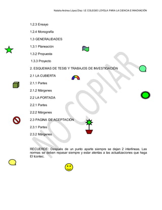 Natalia Andrea López Díaz I.E COLEGIO LOYOLA PARA LA CIENCIA E INNOVACIÓN
1.2.3 Ensayo
1.2.4 Monografía
1.3 GENERALIDADES
1.3.1 Planeación
1.3.2 Propuesta
1.3.3 Proyecto
2. ESQUEMAS DE TESIS Y TRABAJOS DE INVESTIGACIÓN
2.1 LA CUBIERTA
2.1.1 Partes
2.1.2 Márgenes
2.2 LA PORTADA
2.2.1 Partes
2.2.2 Márgenes
2.3 PAGINA DE ACEPTACIÓN
2.3.1 Partes
2.3.2 Márgenes
RECUERDE: Después de un punto aparte siempre se dejan 2 interlíneas. Las
normas se deben repasar siempre y estar atentas a las actualizaciones que haga
El Icontec.
 