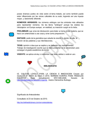Natalia Andrea López Díaz I.E COLEGIO LOYOLA PARA LA CIENCIA E INNOVACIÓN
posee diversos puntos de vista sobre el tema tratado, así como también puede
estar influenciada por las raíces culturales de su autor, logrando así una riqueza
mayor, y claramente diferente
NÚMEROS ARÁBIGOS: los números arábigos son los símbolos más utilizados
para representar números. Se les llama "arábigos" porque los árabes los
introdujeron en Europa aunque, en realidad, su invención surgió en la India.
PRELIMINAR: que sirve de introducción para tratar un tema o una materia, que se
hace con anterioridad a una cosa y sirve como preparación.
SINTAXIS: parte de la gramática que estudia la oración y, dentro de ella, la
función de las palabras y sus interrelaciones.
TESIS: opinión o idea que se explica y se defiende con razonamientos.
Trabajo de investigación escrito que se debe presentar en la universidad para
conseguir el grado académico de doctor
VIGENTE: se aplica a la ley o costumbre que tiene validez o está en uso.
BIBLIOGRAFIA
I.E. COLEGIO LOYOLA PARA LA CIENCIA E INNOVACION Creado por
resolución N° 00003 de Enero 5 2010. NORMAS ICONTEC PARA TRABAJOS
ESCRITOS Sexta actualización NTC1486-2008. Sacado de
http://es.thefreedictionary.com/vigente. Autora Clementina Buitrago.
Significado de Antecedentes
Consultado el 23 de Octubre de 2010.
http://es.thefreedictionary.com/en+antecedentes
 