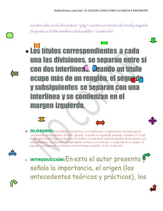 Natalia Andrea López Díaz I.E COLEGIO LOYOLA PARA LA CIENCIA E INNOVACIÓN
encabezadacon la abreviatura “pág.”, escrita con minúscula inicial y seguida
de punto, a doble interlínea de la palabra “contenido”.
 Los títulos correspondientes a cada
una las divisiones, se separan entre sí
con dos interlíneas. Cuando un título
ocupe más de un renglón, el segundo
y subsiguientes se separan con una
interlínea y se comienzan en el
margen izquierdo.
GLOSARIO:Lista alfabética de términos y sus definiciones o explicaciones necesarias para la
comprensión del documento. El título “glosario” se escribe en mayúscula sostenida, centrado a 3 cm del
borde superior de la hoja. Los términos se escriben con mayúscula sostenida seguidos de dos puntos y en
orden alfabético. La definición correspondiente se inicia con minúscula, si ocupa más de un renglón, el
segundo y subsiguientes comienzan contra el margen izquierdo. Su uso es opcional.
 INTRODUCCIÓN:En esta el autor presenta y
señala la importancia, el origen (los
antecedentes teóricos y prácticos), los
 