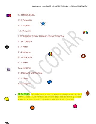 Natalia Andrea López Díaz I.E COLEGIO LOYOLA PARA LA CIENCIA E INNOVACIÓN
1.3 GENERALIDADES
1.3.1 Planeación
1.3.2 Propuesta
1.3.3 Proyecto
2. ESQUEMAS DE TESIS Y TRABAJOS DE INVESTIGACIÓN
2.1 LA CUBIERTA
2.1.1 Partes
2.1.2 Márgenes
2.2 LA PORTADA
2.2.1 Partes
2.2.2 Márgenes
2.3 PAGINA DE ACEPTACIÓN
2.3.1 Partes
2.3.2 Márgenes
 RECUERDE: Después de un punto aparte siempre se dejan 2
interlíneas. Las normas se deben repasar siempre y estar
atentas a las actualizaciones que haga El Icontec.
 