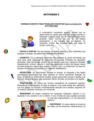 Natalia Andrea López Díaz I.E COLEGIO LOYOLA PARA LA CIENCIA E INNOVACIÓN
ACTIVIDAD 2
NORMAS ICONTEC PARA TRABAJOS ESCRITOS Sexta actualización
NTC1486-2008
A continuación encontrará algunas normas que se
deben tener en cuenta para elaborar trabajos escritos o
transcribir cualquier texto. Es de vital importancia tener
presente estas normas ya que le dan buena
presentación a los trabajos que se realicen. Es
necesario revisar las actualizaciones que haga el
Icontec cada año:
TAPAS O PASTAS: Son las láminas de cartón, plástico u otros materiales que
protegen el trabajo, encuadernado, empastado o anillado.
CUBIERTA: Es un elemento preliminar que antecede al cuerpo del trabajo que
sirve para darle elegancia. Su aplicación es opcional. Presenta los siguientes
elementos: título del trabajo, nombre (s) del (de los) autor (es), institución, facultad,
departamento, división, sección o área que representa el autor del trabajo, según
el orden jerárquico interno de la entidad, ciudad y año. La distribución se hace en
bloques simétricos conservando los márgenes establecidos.
REDACCIÓN: Se recomienda respetar la sintaxis, la ortografía y las reglas
gramaticales pertinentes. Se debe redactar en forma impersonal. Ejemplo: se
hace, se define, se definió. Para resaltar, puede usarse letra cursiva o negrilla. Los
términos de otras lenguas que aparezcan dentro del texto se escriben con negrilla.
PUNTUACIÓN: Se utilizan las normas ortográficas de puntuación vigentes.
Después de punto seguido se deja un espacio; y de punto aparte dos interlíneas.
Los dos puntos se escriben inmediatamente después de la palabra, seguidos de
un espacio y el texto comienza con minúscula.
MÁRGENES: Se deben conservar las siguientes márgenes: superior 3 cm,
Izquierdo 4 cm, derecho 2 cm e inferior 3 cms. El título de cada capítulo comienza
en una hoja independiente, a 3 cms del borde
superior.
CONTENIDO: En esta página se enuncian
los títulos de las divisiones, subdivisiones y la
 