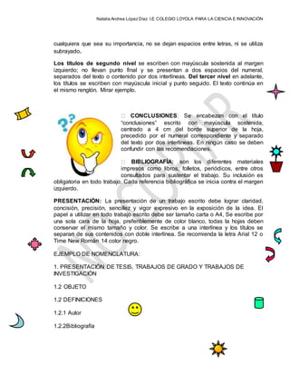 Natalia Andrea López Díaz I.E COLEGIO LOYOLA PARA LA CIENCIA E INNOVACIÓN
cualquiera que sea su importancia, no se dejan espacios entre letras, ni se utiliza
subrayado.
Los títulos de segundo nivel se escriben con mayúscula sostenida al margen
izquierdo; no llevan punto final y se presentan a dos espacios del numeral,
separados del texto o contenido por dos interlíneas. Del tercer nivel en adelante,
los títulos se escriben con mayúscula inicial y punto seguido. El texto continúa en
el mismo renglón. Mirar ejemplo.
CONCLUSIONES: Se encabezan con el título
“conclusiones” escrito con mayúscula sostenida,
centrado a 4 cm del borde superior de la hoja,
precedido por el numeral correspondiente y separado
del texto por dos interlíneas. En ningún caso se deben
confundir con las recomendaciones.
BIBLIOGRAFÍA: son los diferentes materiales
impresos como libros, folletos, periódicos, entre otros
consultados para sustentar el trabajo. Su inclusión es
obligatoria en todo trabajo. Cada referencia bibliográfica se inicia contra el margen
izquierdo.
PRESENTACIÓN: La presentación de un trabajo escrito debe lograr claridad,
concisión, precisión, sencillez y vigor expresivo en la exposición de la idea. El
papel a utilizar en todo trabajo escrito debe ser tamaño carta o A4, Se escribe por
una sola cara de la hoja, preferiblemente de color blanco, todas la hojas deben
conservar el mismo tamaño y color. Se escribe a una interlínea y los títulos se
separan de sus contenidos con doble interlínea. Se recomienda la letra Arial 12 o
Time New Román 14 color negro.
EJEMPLO DE NOMENCLATURA:
1. PRESENTACIÓN DE TESIS, TRABAJOS DE GRADO Y TRABAJOS DE
INVESTIGACIÓN
1.2 OBJETO
1.2 DEFINICIONES
1.2.1 Autor
1.2.2Bibliografía
 