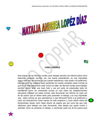 Natalia Andrea López Díaz I.E COLEGIO LOYOLA PARA LA CIENCIA E INNOVACIÓN
CONCLUSIONES
Este trabajo de las Normas icontec para trabajos escritos nos informa sobre cómo
debemos presentar escritos con una buena presentación, es muy importante
seguir este tipo de normas ya que cuando redactemos, este quede a la perfección,
hay que tener en cuenta y estar pendiente de cuando actualizan estas normas ya
que es de vital importancia estar al día con ellas, las Normas icontec para trabajos
escritos deben tener una buen trato y uso por parte de estudiantes tanto de
bachillerato como de universidad porque en casi todos los establecimientos
educativos trabajan con estas normas, este documento nos informa de cada uno
de las pasos que se deben tener para presentar un trabajo y es muy importante
usar estas normas ya que aprendemos a usar Microsoft Word a la perfección y
cada vez descubrimos cosas nuevas de este programa y como utilizar todas las
herramientas desde inicio hasta diseño de pagina que son como las que más
utilizamos para trabajar con este documento, este trabajo nos ayudo mucho a
aprender cómo se presenta un trabajo, a memorizar cada uno de los pasos para
 