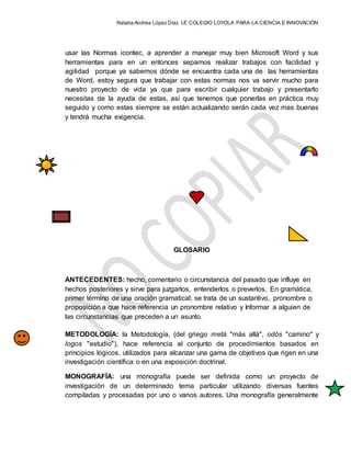 Natalia Andrea López Díaz I.E COLEGIO LOYOLA PARA LA CIENCIA E INNOVACIÓN
usar las Normas icontec, a aprender a manejar muy bien Microsoft Word y sus
herramientas para en un entonces sepamos realizar trabajos con facilidad y
agilidad porque ya sabemos dónde se encuentra cada una de las herramientas
de Word, estoy segura que trabajar con estas normas nos va servir mucho para
nuestro proyecto de vida ya que para escribir cualquier trabajo y presentarlo
necesitas de la ayuda de estas, así que tenemos que ponerlas en práctica muy
seguido y como estas siempre se están actualizando serán cada vez mas buenas
y tendrá mucha exigencia.
GLOSARIO
ANTECEDENTES: hecho, comentario o circunstancia del pasado que influye en
hechos posteriores y sirve para juzgarlos, entenderlos o preverlos, En gramática,
primer término de una oración gramatical; se trata de un sustantivo, pronombre o
proposición a que hace referencia un pronombre relativo y Informar a alguien de
las circunstancias que preceden a un asunto.
METODOLOGÍA: la Metodología, (del griego metà "más allá", odòs "camino" y
logos "estudio"), hace referencia al conjunto de procedimientos basados en
principios lógicos, utilizados para alcanzar una gama de objetivos que rigen en una
investigación científica o en una exposición doctrinal.
MONOGRAFÍA: una monografía puede ser definida como un proyecto de
investigación de un determinado tema particular utilizando diversas fuentes
compiladas y procesadas por uno o varios autores. Una monografía generalmente
 