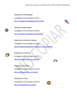 Natalia Andrea López Díaz I.E COLEGIO LOYOLA PARA LA CIENCIA E INNOVACIÓN
Significado de Metodología
Consultado el 23 de Octubre de 2010
http://es.wikipedia.org/wiki/Metodolog%C3%ADa
Significado de Monografía
Consultado el 23 de Octubre de 2010.
http://es.wikipedia.org/wiki/Monograf%C3%ADa
Significado de Números Arábigos
Consultado el 23 de Octubre de 2010.
http://es.wikipedia.org/wiki/N%C3%BAmeros_ar%C3%A1bigos
Significado de Preliminar
Consultado el 23 de Octubre de 2010
http://es.thefreedictionary.com/preliminar
Significado de Sintaxis
Consultado el 23 de Octubre de 2010.
http://es.thefreedictionary.com/sintaxis
Significado de Tesis
Consultado el 23 de Octubre de 2010.
http://es.thefreedictionary.com/tesis
 