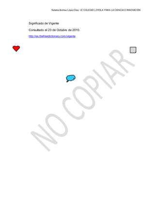 Natalia Andrea López Díaz I.E COLEGIO LOYOLA PARA LA CIENCIA E INNOVACIÓN
Significado de Vigente
Consultado el 23 de Octubre de 2010.
http://es.thefreedictionary.com/vigente
 