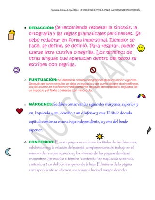 Natalia Andrea López Díaz I.E COLEGIO LOYOLA PARA LA CIENCIA E INNOVACIÓN
 REDACCIÓN: Se recomienda respetar la sintaxis, la
ortografía y las reglas gramaticales pertinentes. Se
debe redactar en forma impersonal. Ejemplo: se
hace, se define, se definió. Para resaltar, puede
usarse letra cursiva o negrilla. Los términos de
otras lenguas que aparezcan dentro del texto se
escriben con negrilla.
 PUNTUACIÓN:Se utilizan las normas ortográficas de puntuación vigentes.
Después de punto seguido se deja un espacio; y de punto aparte dos interlíneas.
Los dos puntos se escriben inmediatamente después de la palabra, seguidos de
un espacio y el texto comienza con minúscula.
o MÁRGENES:Sedeben conservarlas siguientes márgenes:superior3
cm, Izquierdo 4 cm, derecho 2 cm e inferior3 cms.El títulode cada
capítulo comienzaen una hojaindependiente, a 3 cms del borde
superior.
 CONTENIDO:En estapáginase enuncian los títulos de las divisiones,
subdivisionesy la relación delmaterial complementario del trabajo en el
mismo orden en que aparecen y los númerosde las páginasdonde se
encuentren. Se escribe el término “contenido” en mayúsculasostenida,
centrado a 3 cm del borde superiorde la hoja. Elnúmero de la página
correspondiente se ubicaen una columna hacia el margen derecho,
 
