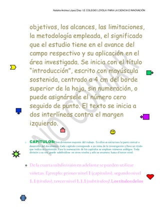 Natalia Andrea López Díaz I.E COLEGIO LOYOLA PARA LA CIENCIA E INNOVACIÓN
objetivos, los alcances, las limitaciones,
la metodología empleada, el significado
que el estudio tiene en el avance del
campo respectivo y su aplicación en el
área investigada. Se inicia con el título
“introducción”, escrito con mayúscula
sostenida, centrado a 4 cm del borde
superior de la hoja, sin numeración, o
puede asignársele el número cero
seguido de punto. El texto se inicia a
dos interlíneas contra el margen
izquierdo.
o CAPÍTULOS:Son divisiones mayores del trabajo. En ellos se estructura la parte central o
desarrollo del documento. Cada capítulo corresponde a un tema de la investigación y lleva un título
que indica su contenido. Para la numeración de los capítulos se emplean números arábigos. Toda
división a su vez, puede subdividirse en otros niveles y sólo se enumera hasta el tercer nivel.
 Dela cuartasubdivisiónenadelante sepueden utilizar
viñetas.Ejemplo:primer nivel 1 (capítulos),segundo nivel
1.1(títulos),tercernivel1.1.1(subtítulos).Lostítulosdelos
 