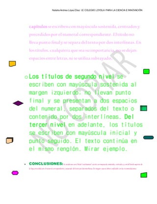 Natalia Andrea López Díaz I.E COLEGIO LOYOLA PARA LA CIENCIA E INNOVACIÓN
capítulosseescribenconmayúscula sostenida,centrados y
precedidospor elnumeral correspondiente. Eltítulo no
lleva punto finalyse separa deltextopor dos interlíneas.En
los títulos, cualquiera quesea suimportancia,no sedejan
espaciosentre letras,ni seutiliza subrayado.
o Los títulos de segundo nivel se
escriben con mayúscula sostenida al
margen izquierdo; no llevan punto
final y se presentan a dos espacios
del numeral, separados del texto o
contenido por dos interlíneas. Del
tercer nivel en adelante, los títulos
se escriben con mayúscula inicial y
punto seguido. El texto continúa en
el mismo renglón. Mirar ejemplo.
 CONCLUSIONES:Se encabezan con eltítulo“conclusiones” escritocon mayúscula sostenida, centradoa4 cmdelborde superior de
la hoja, precedidopor elnumeralcorrespondiente y separado deltextopor dosinterlíneas. En ningún casose deben confundir con las recomendaciones.
 