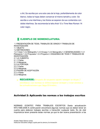 Andrés Felipe Gómez correa
Institución educativa colegio Loyola para la ciencia y la innovación
o A4, Se escribe por una sola cara de la hoja, preferiblemente de color
blanco, todas la hojas deben conservar el mismo tamaño y color. Se
escribe a una interlínea y los títulos se separan de sus contenidos con
doble interlínea. Se recomienda la letra Arial 12 o Time New Roman 14
color negro.
▓ EJEMPLO DE NOMENCLATURA:
1. PRESENTACIÓN DE TESIS, TRABAJOS DE GRADO Y TRABAJOS DE
INVESTIGACIÓN
1.1 OBJETO
1.2 DEFINICIONES
1.2.1 Autor 1.2.2 Bibliografía 1.2.3 Ensayo 1.2.4 Monografía 1.3 GENERALIDADES 1.3.1
Planeación 1.3.2 Propuesta 1.3.3 Proyecto 2. ESQUEMAS DE TESIS Y TRABAJOS DE
INVESTIGACIÓN
2.1 LA CUBIERTA
2.1.1 Partes
2.1.2 Márgenes
2.2 LA PORTADA
2.2.1 Partes
2.2.2 Márgenes
2.3 PAGINA DE ACEPTACIÓN
2.3.1 Partes
2.3.2 Márgenes
╥ RECUERDE: Después de un punto aparte siempre se dejan 2
interlíneas. Las normas se deben repasar siempre y estar atentas a
las actualizaciones que haga El Icontec.
Actividad 2: Aplicando las normas a los trabajos escritos
NORMAS ICONTEC PARA TRABAJOS ESCRITOS Sexta actualización
NTC1486-2008 A continuación encontrará algunas normas que se deben tener en
cuenta para elaborar trabajos escritos o transcribir cualquier texto. Es de vital
importancia tener presente estas normas ya que le dan buena presentación a los
 