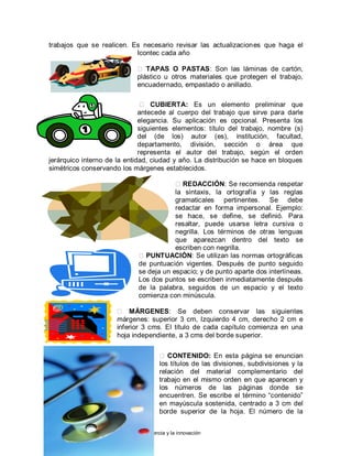 Andrés Felipe Gómez correa
Institución educativa colegio Loyola para la ciencia y la innovación
trabajos que se realicen. Es necesario revisar las actualizaciones que haga el
Icontec cada año
 TAPAS O PASTAS: Son las láminas de cartón,
plástico u otros materiales que protegen el trabajo,
encuadernado, empastado o anillado.
 CUBIERTA: Es un elemento preliminar que
antecede al cuerpo del trabajo que sirve para darle
elegancia. Su aplicación es opcional. Presenta los
siguientes elementos: título del trabajo, nombre (s)
del (de los) autor (es), institución, facultad,
departamento, división, sección o área que
representa el autor del trabajo, según el orden
jerárquico interno de la entidad, ciudad y año. La distribución se hace en bloques
simétricos conservando los márgenes establecidos.
REDACCIÓN: Se recomienda respetar
la sintaxis, la ortografía y las reglas
gramaticales pertinentes. Se debe
redactar en forma impersonal. Ejemplo:
se hace, se define, se definió. Para
resaltar, puede usarse letra cursiva o
negrilla. Los términos de otras lenguas
que aparezcan dentro del texto se
escriben con negrilla.
PUNTUACIÓN: Se utilizan las normas ortográficas
de puntuación vigentes. Después de punto seguido
se deja un espacio; y de punto aparte dos interlíneas.
Los dos puntos se escriben inmediatamente después
de la palabra, seguidos de un espacio y el texto
comienza con minúscula.
 MÁRGENES: Se deben conservar las siguientes
márgenes: superior 3 cm, Izquierdo 4 cm, derecho 2 cm e
inferior 3 cms. El título de cada capítulo comienza en una
hoja independiente, a 3 cms del borde superior.
 CONTENIDO: En esta página se enuncian
los títulos de las divisiones, subdivisiones y la
relación del material complementario del
trabajo en el mismo orden en que aparecen y
los números de las páginas donde se
encuentren. Se escribe el término “contenido”
en mayúscula sostenida, centrado a 3 cm del
borde superior de la hoja. El número de la
 