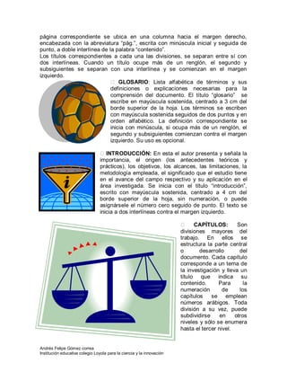 Andrés Felipe Gómez correa
Institución educativa colegio Loyola para la ciencia y la innovación
página correspondiente se ubica en una columna hacia el margen derecho,
encabezada con la abreviatura “pág.”, escrita con minúscula inicial y seguida de
punto, a doble interlínea de la palabra “contenido”.
Los títulos correspondientes a cada una las divisiones, se separan entre sí con
dos interlíneas. Cuando un título ocupe más de un renglón, el segundo y
subsiguientes se separan con una interlínea y se comienzan en el margen
izquierdo.
 GLOSARIO: Lista alfabética de términos y sus
definiciones o explicaciones necesarias para la
comprensión del documento. El título “glosario” se
escribe en mayúscula sostenida, centrado a 3 cm del
borde superior de la hoja. Los términos se escriben
con mayúscula sostenida seguidos de dos puntos y en
orden alfabético. La definición correspondiente se
inicia con minúscula, si ocupa más de un renglón, el
segundo y subsiguientes comienzan contra el margen
izquierdo. Su uso es opcional.
INTRODUCCIÓN: En esta el autor presenta y señala la
importancia, el origen (los antecedentes teóricos y
prácticos), los objetivos, los alcances, las limitaciones, la
metodología empleada, el significado que el estudio tiene
en el avance del campo respectivo y su aplicación en el
área investigada. Se inicia con el título “introducción”,
escrito con mayúscula sostenida, centrado a 4 cm del
borde superior de la hoja, sin numeración, o puede
asignársele el número cero seguido de punto. El texto se
inicia a dos interlíneas contra el margen izquierdo.
 CAPÍTULOS: Son
divisiones mayores del
trabajo. En ellos se
estructura la parte central
o desarrollo del
documento. Cada capítulo
corresponde a un tema de
la investigación y lleva un
título que indica su
contenido. Para la
numeración de los
capítulos se emplean
números arábigos. Toda
división a su vez, puede
subdividirse en otros
niveles y sólo se enumera
hasta el tercer nivel.
 