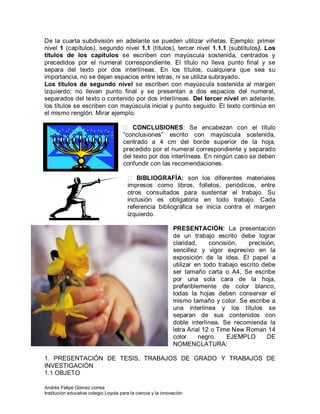 Andrés Felipe Gómez correa
Institución educativa colegio Loyola para la ciencia y la innovación
De la cuarta subdivisión en adelante se pueden utilizar viñetas. Ejemplo: primer
nivel 1 (capítulos), segundo nivel 1.1 (títulos), tercer nivel 1.1.1 (subtítulos). Los
títulos de los capítulos se escriben con mayúscula sostenida, centrados y
precedidos por el numeral correspondiente. El título no lleva punto final y se
separa del texto por dos interlíneas. En los títulos, cualquiera que sea su
importancia, no se dejan espacios entre letras, ni se utiliza subrayado.
Los títulos de segundo nivel se escriben con mayúscula sostenida al margen
izquierdo; no llevan punto final y se presentan a dos espacios del numeral,
separados del texto o contenido por dos interlíneas. Del tercer nivel en adelante,
los títulos se escriben con mayúscula inicial y punto seguido. El texto continúa en
el mismo renglón. Mirar ejemplo.
 CONCLUSIONES: Se encabezan con el título
“conclusiones” escrito con mayúscula sostenida,
centrado a 4 cm del borde superior de la hoja,
precedido por el numeral correspondiente y separado
del texto por dos interlíneas. En ningún caso se deben
confundir con las recomendaciones.
 BIBLIOGRAFÍA: son los diferentes materiales
impresos como libros, folletos, periódicos, entre
otros consultados para sustentar el trabajo. Su
inclusión es obligatoria en todo trabajo. Cada
referencia bibliográfica se inicia contra el margen
izquierdo.
PRESENTACIÓN: La presentación
de un trabajo escrito debe lograr
claridad, concisión, precisión,
sencillez y vigor expresivo en la
exposición de la idea. El papel a
utilizar en todo trabajo escrito debe
ser tamaño carta o A4, Se escribe
por una sola cara de la hoja,
preferiblemente de color blanco,
todas la hojas deben conservar el
mismo tamaño y color. Se escribe a
una interlínea y los títulos se
separan de sus contenidos con
doble interlínea. Se recomienda la
letra Arial 12 o Time New Roman 14
color negro. EJEMPLO DE
NOMENCLATURA:
1. PRESENTACIÓN DE TESIS, TRABAJOS DE GRADO Y TRABAJOS DE
INVESTIGACIÓN
1.1 OBJETO
 