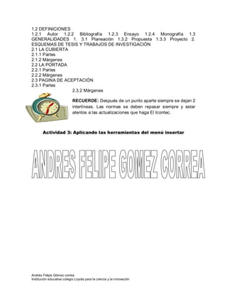 Andrés Felipe Gómez correa
Institución educativa colegio Loyola para la ciencia y la innovación
1.2 DEFINICIONES
1.2.1 Autor 1.2.2 Bibliografía 1.2.3 Ensayo 1.2.4 Monografía 1.3
GENERALIDADES 1. 3.1 Planeación 1.3.2 Propuesta 1.3.3 Proyecto 2.
ESQUEMAS DE TESIS Y TRABAJOS DE INVESTIGACIÓN
2.1 LA CUBIERTA
2.1.1 Partes
2.1.2 Márgenes
2.2 LA PORTADA
2.2.1 Partes
2.2.2 Márgenes
2.3 PAGINA DE ACEPTACIÓN
2.3.1 Partes
2.3.2 Márgenes
RECUERDE: Después de un punto aparte siempre se dejan 2
interlíneas. Las normas se deben repasar siempre y estar
atentos a las actualizaciones que haga El Icontec.
Actividad 3: Aplicando las herramientas del menú insertar
 