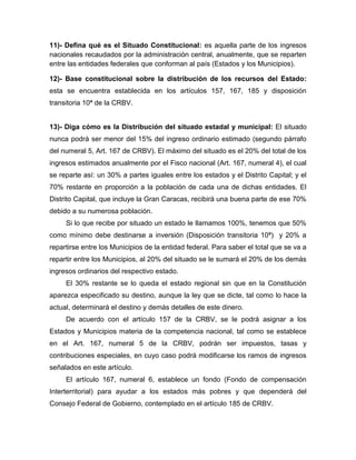 11)- Defina qué es el Situado Constitucional: es aquella parte de los ingresos
nacionales recaudados por la administración central, anualmente, que se reparten
entre las entidades federales que conforman al país (Estados y los Municipios).
12)- Base constitucional sobre la distribución de los recursos del Estado:
esta se encuentra establecida en los artículos 157, 167, 185 y disposición
transitoria 10ª de la CRBV.
13)- Diga cómo es la Distribución del situado estadal y municipal: El situado
nunca podrá ser menor del 15% del ingreso ordinario estimado (segundo párrafo
del numeral 5, Art. 167 de CRBV). El máximo del situado es el 20% del total de los
ingresos estimados anualmente por el Fisco nacional (Art. 167, numeral 4), el cual
se reparte así: un 30% a partes iguales entre los estados y el Distrito Capital; y el
70% restante en proporción a la población de cada una de dichas entidades. El
Distrito Capital, que incluye la Gran Caracas, recibirá una buena parte de ese 70%
debido a su numerosa población.
Si lo que recibe por situado un estado le llamamos 100%, tenemos que 50%
como mínimo debe destinarse a inversión (Disposición transitoria 10ª) y 20% a
repartirse entre los Municipios de la entidad federal. Para saber el total que se va a
repartir entre los Municipios, al 20% del situado se le sumará el 20% de los demás
ingresos ordinarios del respectivo estado.
El 30% restante se lo queda el estado regional sin que en la Constitución
aparezca especificado su destino, aunque la ley que se dicte, tal como lo hace la
actual, determinará el destino y demás detalles de este dinero.
De acuerdo con el artículo 157 de la CRBV, se le podrá asignar a los
Estados y Municipios materia de la competencia nacional, tal como se establece
en el Art. 167, numeral 5 de la CRBV, podrán ser impuestos, tasas y
contribuciones especiales, en cuyo caso podrá modificarse los ramos de ingresos
señalados en este artículo.
El artículo 167, numeral 6, establece un fondo (Fondo de compensación
Interterritorial) para ayudar a los estados más pobres y que dependerá del
Consejo Federal de Gobierno, contemplado en el artículo 185 de CRBV.
 