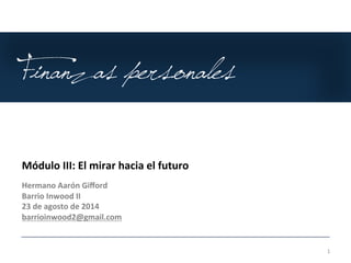 Finanzas personales 
1 
Módulo 
III: 
El 
mirar 
hacia 
el 
futuro 
Hermano 
Aarón 
Gifford 
Barrio 
Inwood 
II 
23 
de 
agosto 
de 
2014 
barrioinwood2@gmail.com 
 