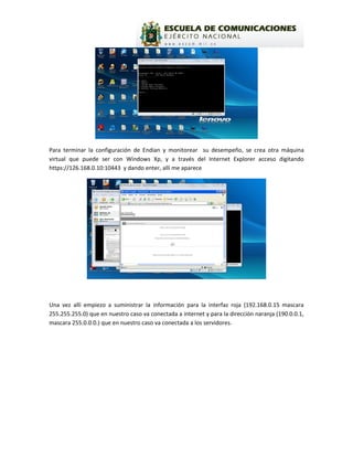 Para terminar la configuración de Endian y monitorear su desempeño, se crea otra máquina
virtual que puede ser con Windows Xp, y a través del Internet Explorer acceso digitando
https://126.168.0.10:10443 y dando enter, allí me aparece




Una vez allí empiezo a suministrar la información para la interfaz roja (192.168.0.15 mascara
255.255.255.0) que en nuestro caso va conectada a internet y para la dirección naranja (190.0.0.1,
mascara 255.0.0.0.) que en nuestro caso va conectada a los servidores.
 