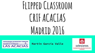 FlippedClassroom
CRIFACACIAS
Madrid2016
Martín García Valle
 