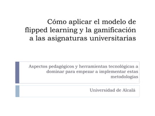 Cómo aplicar el modelo de
flipped learning y la gamificación
a las asignaturas universitarias
Universidad de Alcalá
Aspectos pedagógicos y herramientas tecnológicas a
dominar para empezar a implementar estas
metodologías
 