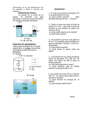 información en lo que observamos con
los sentidos y éstos a menudo nos                   DESAFÍATE!!
engañan.
        PRINCIPIO DE PASCAL:                 1. Un buzo se encuentra sumergido a 20
         La presión en un punto de un        m de profundidad en el mar.
líquido,   se    transmite    con    igual   a) ¿Qué presión soporta?          Dato
intensidad a todos los puntos del líquido.   densidad del agua de mar 1,03 g/cm2
Por ejemplo, los gatos hidráulicos.

                                             2. Sobre un clavo que tiene la punta de
                                             sección 0,1 mm2 y que está a punto de
                                             penetrar en una madera se coloca una
                                             masa de 35 kg.
                                              a) ¿Qué presión ejerce en la madera?
                                              b) ¿Qué fuerza ejerce?

                P1 = P2
          F1 / A1 = F2 / A2                  3. Un buceador que lleva unas gafas de
                                             50 cm2 de superficie está sumergido en
                                             agua de densidad 1,03 g/cm3 a 25 m de
PRINCIPIO DE ARQUÍMEDES:
                                             profundidad.
Todo cuerpo sumergido en un líquido
                                              a) ¿Qué presión soporta?
experimenta un empuje, hacia arriba,
                                             b) ¿Qué fuerza se ejerce sobre las
equivalente al peso del volumen
                                             gafas?
desalojado.
E = Empuje
         = M / V, densidad
                                             4. Los émbolos de una prensa hidráulica
                                             tienen de secciones 10 y 250 cm2. Se
                                             aplica una fuerza de 200 N sobre el
                                             émbolo pequeño.
                                             a) ¿Qué fuerza ejercerá el mayor?
                                              b) ¿Qué distancia sube el émbolo
                                             grande si el pequeño baja 5 cm?


                                             5. Una esfera de masa 100 g y volumen
                   E = .v.g                  200 cm3 se coloca sobre agua dulce y
                                             alcanza el equilibrio.
                                             a) ¿Qué volumen se sumerge de la
                                             esfera?
                                              b) ¿Qué empuje experimenta?




                                                                        j.flórez
 