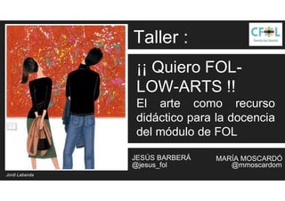 ¡¡ Quiero FOL-
LOW-ARTS !!
El arte como recurso
didáctico para la docencia
del módulo de FOL
@jesus_fol @mmoscardom
JESÚS BARBERÁ MARÍA MOSCARDÓ
Jordi Labanda
Taller :
 