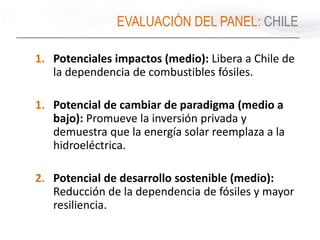 EVALUACIÓN DEL PANEL: CHILE
1. Potenciales impactos (medio): Libera a Chile de
la dependencia de combustibles fósiles.
1. Potencial de cambiar de paradigma (medio a
bajo): Promueve la inversión privada y
demuestra que la energía solar reemplaza a la
hidroeléctrica.
2. Potencial de desarrollo sostenible (medio):
Reducción de la dependencia de fósiles y mayor
resiliencia.
 