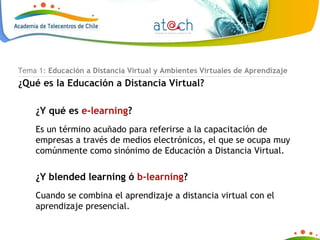 Tema 1:  Educación a Distancia Virtual y Ambientes Virtuales de Aprendizaje ¿Qué es la Educación a Distancia Virtual? ¿Y qué es  e-learning ? Es un término acuñado para referirse a la capacitación de empresas a través de medios electrónicos, el que se ocupa muy comúnmente como sinónimo de Educación a Distancia Virtual. ¿Y blended learning ó  b-learning ? Cuando se combina el aprendizaje a distancia virtual con el aprendizaje presencial. 