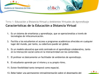 Tema 1:  Educación a Distancia Virtual y Ambientes Virtuales de Aprendizaje Características de la Educación a Distancia Virtual Es un sistema de enseñanza y aprendizaje, que se operacionaliza a través de tecnologías de infocomunicación. Facilita a los estudiantes el acceso a programas académicos ofrecidos en cualquier lugar del mundo, por tanto, su cobertura puede ser global. Es un modelo educativo que está centrado en el aprendizaje colaborativo, tanto en la interacción social como en la interactividad con los contenidos.  El profesor es básicamente un facilitador de ambientes de aprendizaje.  El estudiante aprende por sí mismo y a su propio ritmo. Existe flexibilidad tanto temporal como espacial. Debe haber una permanente retroalimentación sobre el desempeño del estudiante, lo mismo que una respuesta oportuna a sus consultas. 