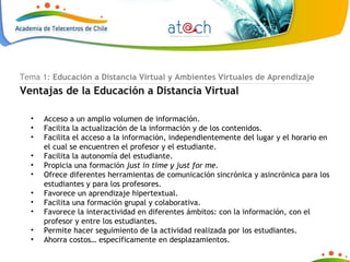 Tema 1:  Educación a Distancia Virtual y Ambientes Virtuales de Aprendizaje Ventajas de la Educación a Distancia Virtual Acceso a un amplio volumen de información. Facilita la actualización de la información y de los contenidos. Facilita el acceso a la información, independientemente del lugar y el horario en el cual se encuentren el profesor y el estudiante. Facilita la autonomía del estudiante. Propicia una formación  just in time y just for me. Ofrece diferentes herramientas de comunicación sincrónica y asincrónica para los estudiantes y para los profesores. Favorece un aprendizaje hipertextual. Facilita una formación grupal y colaborativa. Favorece la interactividad en diferentes ámbitos: con la información, con el profesor y entre los estudiantes. Permite hacer seguimiento de la actividad realizada por los estudiantes. Ahorra costos… específicamente en desplazamientos. 