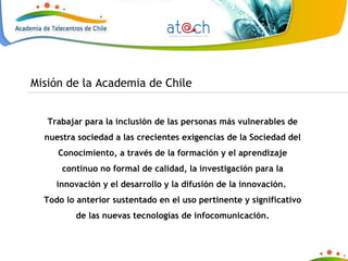 Trabajar para la inclusión de las personas más vulnerables de nuestra sociedad a las crecientes exigencias de la Sociedad del Conocimiento, a través de la formación y el aprendizaje continuo no formal de calidad, la investigación para la innovación y el desarrollo y la difusión de la innovación.  Todo lo anterior sustentado en el uso pertinente y significativo de las nuevas tecnologías de infocomunicación. Misión de la Academia de Chile 