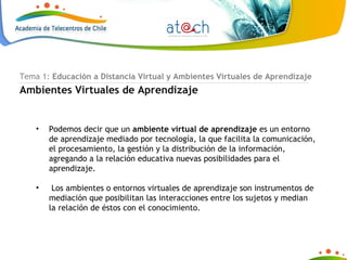 Tema 1:  Educación a Distancia Virtual y Ambientes Virtuales de Aprendizaje Ambientes Virtuales de Aprendizaje Podemos decir que un  ambiente virtual de aprendizaje  es un entorno de aprendizaje mediado por tecnología, la que facilita la comunicación, el procesamiento, la gestión y la distribución de la información, agregando a la relación educativa nuevas posibilidades para el aprendizaje. Los ambientes o entornos virtuales de aprendizaje son instrumentos de mediación que posibilitan las interacciones entre los sujetos y median la relación de éstos con el conocimiento. 