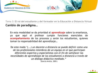 En esta modalidad se da prioridad al  aprendizaje  sobre la enseñanza, ya que aquí el profesor cumple funciones esenciales de  acompañamiento  de los procesos y serán los estudiantes, quienes toman la responsabilidad del aprendizaje… De este modo  "(...) un docente a distancia se puede definir como uno de los profesionales miembros de un equipo en el que participan diferentes expertos y especialistas con el fin de satisfacer las necesidades de aprendizaje de los estudiantes a distancia a través de un diálogo didáctico mediado.“  (Garcia Aretio, 2001) Tema 3:  El rol del estudiante y del formador en la Educación a Distancia Virtual Cambio de paradigma… 