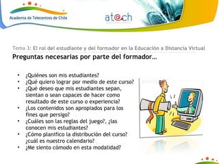 ¿Quiénes son mis estudiantes? ¿Qué quiero lograr por medio de este curso?  ¿Qué deseo que mis estudiantes sepan, sientan o sean capaces de hacer como resultado de este curso o experiencia? ¿Los contenidos son apropiados para los fines que persigo? ¿Cuáles son las reglas del juego?, ¿las conocen mis estudiantes? ¿Cómo planifico la distribución del curso? ¿cuál es nuestro calendario? ¿Me siento cómodo en esta modalidad? Tema 3:  El rol del estudiante y del formador en la Educación a Distancia Virtual Preguntas necesarias por parte del formador… 