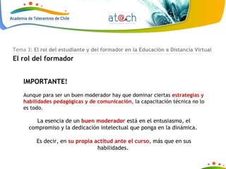 IMPORTANTE! Aunque para ser un buen moderador hay que dominar ciertas  estrategias y habilidades pedagógicas y de comunicación,  la capacitación técnica no lo es todo.  La esencia de un  buen moderador  está en el entusiasmo, el compromiso y la dedicación intelectual que ponga en la dinámica.  Es decir, en  su propia actitud ante el curso , más que en sus habilidades.  Tema 3:  El rol del estudiante y del formador en la Educación a Distancia Virtual El rol del formador 