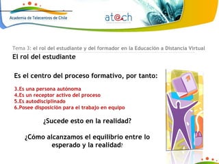 Tema 3:  el rol del estudiante y del formador en la Educación a Distancia Virtual El rol del estudiante Es el centro del proceso formativo, por tanto: Es una persona autónoma Es un receptor activo del proceso Es autodisciplinado Posee disposición para el trabajo en equipo ¿Sucede esto en la realidad? ¿Cómo alcanzamos el equilibrio entre lo esperado y la realidad ? 