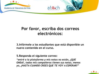 Por favor, escriba dos correos electrónicos: Infórmele a los estudiantes que está disponible un nuevo contenido en el curso. Responda el siguiente correo: “ entré a la plataforma y mis notas no están, ¿QUE ONDA?, todos mis compañeros tienen sus notas, menos yo, ¿HASTA CUANDO CREES QUE TE VOY A ESPERAR?” 