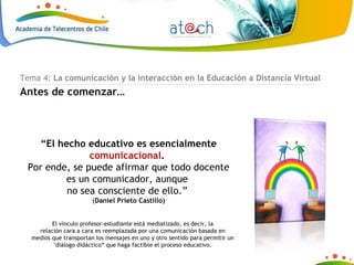 El vínculo profesor-estudiante está mediatizado, es decir, la relación cara a cara es reemplazada por una comunicación basada en medios que transportan los mensajes en uno y otro sentido para permitir un "diálogo didáctico“ que haga factible el proceso educativo. Tema 4:  La comunicación y la interacción en la Educación a Distancia Virtual Antes de comenzar… “ El hecho educativo es esencialmente  comunicacional .  Por ende, se puede afirmar que todo docente es un comunicador, aunque  no sea consciente de ello.”  ( Daniel Prieto Castillo) 