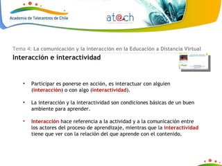 Tema 4:  La comunicación y la interacción en la Educación a Distancia Virtual Interacción e interactividad Participar es ponerse en acción, es interactuar con alguien ( interacción ) o con algo ( interactividad ). La interacción y la interactividad son condiciones básicas de un buen ambiente para aprender.  Interacción  hace referencia a la actividad y a la comunicación entre los actores del proceso de aprendizaje, mientras que la  interactividad  tiene que ver con la relación del que aprende con el contenido. 