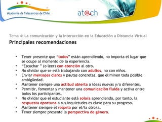 Tema 4:  La comunicación y la interacción en la Educación a Distancia Virtual Principales recomendaciones Tener presente que “ todos ” están aprendiendo, no importa el lugar que se ocupe al momento de la experiencia.  “ Escuchar ” (o leer)  con atención  al otro.  No olvidar que se está trabajando con  adultos , no con niños. Enviar  mensajes claros  y pautas concretas, que eliminen toda posible ambigüedad.  Mantener siempre una  actitud abierta  a ideas nuevas y/o diferentes.  Permitir, fomentar y mantener una  comunicación fluida  y activa entre todos los participantes.  No olvidar que el estudiante está  solo/a  aprendiendo, por tanto, la  respuesta oportuna  a sus inquietudes es clave para su progreso. Mantener siempre el  respeto  por el/la otro/a.  Tener siempre presente la  perspectiva de género . 