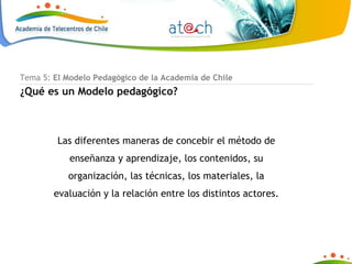 Tema 5:  El Modelo Pedagógico de la Academia de Chile ¿Qué es un Modelo pedagógico? Las diferentes maneras de concebir el método de enseñanza y aprendizaje, los contenidos, su organización, las técnicas, los materiales, la evaluación y la relación entre los distintos actores. 