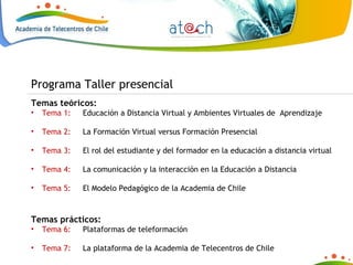 Temas teóricos: Tema 1:  Educación a Distancia Virtual y Ambientes Virtuales de  Aprendizaje Tema 2:  La Formación Virtual versus Formación Presencial Tema 3:  El rol del estudiante y del formador en la educación a distancia virtual Tema 4:  La comunicación y la interacción en la Educación a Distancia Tema 5:  El Modelo Pedagógico de la Academia de Chile Temas prácticos: Tema 6:  Plataformas de teleformación Tema 7:  La plataforma de la Academia de Telecentros de Chile Programa Taller presencial 